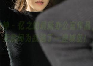 克拉女神 – 忆之的最新办公室作品，竟然无意间为我造了一座城堡！