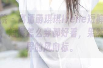 模范学院 – 高清萌琪琪Irene短裤解析模式开启，短裤怎么穿都好看，果然是短裤界的风向标。